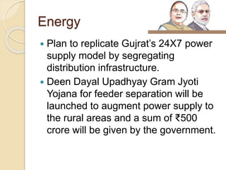 Energy
 Plan to replicate Gujrat’s 24X7 power
supply model by segregating
distribution infrastructure.
 Deen Dayal Upadhyay Gram Jyoti
Yojana for feeder separation will be
launched to augment power supply to
the rural areas and a sum of ₹500
crore will be given by the government.
 