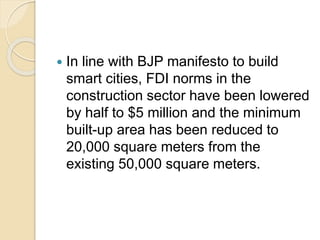  In line with BJP manifesto to build
smart cities, FDI norms in the
construction sector have been lowered
by half to $5 million and the minimum
built-up area has been reduced to
20,000 square meters from the
existing 50,000 square meters.
 