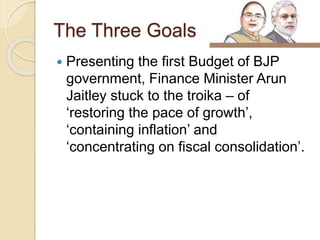 The Three Goals
 Presenting the first Budget of BJP
government, Finance Minister Arun
Jaitley stuck to the troika – of
‘restoring the pace of growth’,
‘containing inflation’ and
‘concentrating on fiscal consolidation’.
 