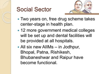 Social Sector
 Two years on, free drug scheme takes
center-stage in health plan.
 12 more government medical colleges
will be set up and dental facilities will
be provided at all hospitals.
 All six new AIIMs – in Jodhpur,
Bhopal, Patna, Rishikesh,
Bhubaneshwar and Raipur have
become functional.
 