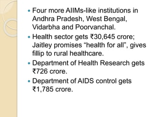  Four more AIIMs-like institutions in
Andhra Pradesh, West Bengal,
Vidarbha and Poorvanchal.
 Health sector gets ₹30,645 crore;
Jaitley promises “health for all”, gives
fillip to rural healthcare.
 Department of Health Research gets
₹726 crore.
 Department of AIDS control gets
₹1,785 crore.
 