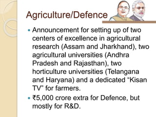 Agriculture/Defence
 Announcement for setting up of two
centers of excellence in agricultural
research (Assam and Jharkhand), two
agricultural universities (Andhra
Pradesh and Rajasthan), two
horticulture universities (Telangana
and Haryana) and a dedicated “Kisan
TV” for farmers.
 ₹5,000 crore extra for Defence, but
mostly for R&D.
 
