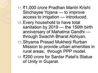 11. ₹1,000 crore Pradhan Mantri Krishi
Sinchayee Yojana — to improve
access to irrigation — introduced.
12. Every household to have total
sanitation by 2019 — the 150th birth
anniversary of Mahatma Gandhi —
through Swachh Bharat Abhiyan.
13. Shyama Prasad Mukherji Rurban
Mission to provide urban amenities in
rural areas; through PPP model.
14. ₹200 crore for Sardar Patel’s Statue
of Unity in Gujarat.
 