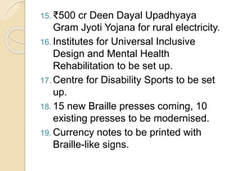 15. ₹500 cr Deen Dayal Upadhyaya
Gram Jyoti Yojana for rural electricity.
16. Institutes for Universal Inclusive
Design and Mental Health
Rehabilitation to be set up.
17. Centre for Disability Sports to be set
up.
18. 15 new Braille presses coming, 10
existing presses to be modernised.
19. Currency notes to be printed with
Braille-like signs.
 