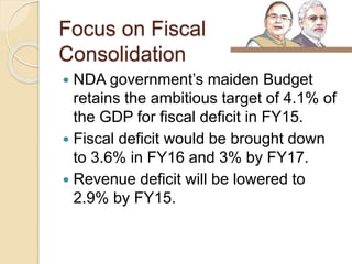 Focus on Fiscal
Consolidation
 NDA government’s maiden Budget
retains the ambitious target of 4.1% of
the GDP for fiscal deficit in FY15.
 Fiscal deficit would be brought down
to 3.6% in FY16 and 3% by FY17.
 Revenue deficit will be lowered to
2.9% by FY15.
 