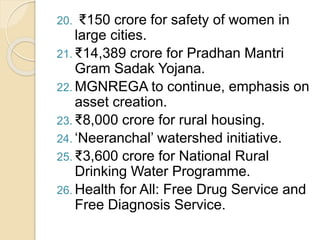 20. ₹150 crore for safety of women in
large cities.
21. ₹14,389 crore for Pradhan Mantri
Gram Sadak Yojana.
22. MGNREGA to continue, emphasis on
asset creation.
23. ₹8,000 crore for rural housing.
24. ‘Neeranchal’ watershed initiative.
25. ₹3,600 crore for National Rural
Drinking Water Programme.
26. Health for All: Free Drug Service and
Free Diagnosis Service.
 