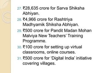 27. ₹28,635 crore for Sarva Shiksha
Abhiyan.
28. ₹4,966 crore for Rashtriya
Madhyamik Shiksha Abhiyan.
29. ₹500 crore for Pandit Madan Mohan
Malviya New Teachers’ Training
Programme.
30. ₹100 crore for setting up virtual
classrooms, online courses.
31. ₹500 crore for ‘Digital India’ initiative
covering villages.
 