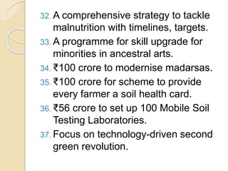 32. A comprehensive strategy to tackle
malnutrition with timelines, targets.
33. A programme for skill upgrade for
minorities in ancestral arts.
34. ₹100 crore to modernise madarsas.
35. ₹100 crore for scheme to provide
every farmer a soil health card.
36. ₹56 crore to set up 100 Mobile Soil
Testing Laboratories.
37. Focus on technology-driven second
green revolution.
 