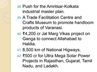 38. Push for the Amritsar-Kolkata
industrial master plan.
39. A Trade Facilitation Centre and
Crafts Museum to promote handloom
products of Varanasi.
40. ₹4,200 cr Jal Marg Vikas project on
Ganga to connect Allahabad to
Haldia.
41. 8,500 km of National Higways.
42. ₹500 cr for Ultra Mega Solar Power
Projects in Rajasthan, Gujarat, Tamil
Nadu, and Ladakh.
 