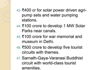 43. ₹400 cr for solar power driven agri-
pump sets and water pumping
stations.
44. ₹100 crore to develop 1 MW Solar
Parks near canals.
45. ₹100 crore for war memorial and
museum in Delhi.
46. ₹500 crore to develop five tourist
circuits with themes.
47. Sarnath-Gaya-Varanasi Buddhist
circuit with world-class tourist
amenities.
 