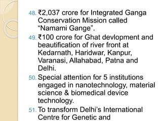 48. ₹2,037 crore for Integrated Ganga
Conservation Mission called
“Namami Gange”.
49. ₹100 crore for Ghat devlopment and
beautification of river front at
Kedarnath, Haridwar, Kanpur,
Varanasi, Allahabad, Patna and
Delhi.
50. Special attention for 5 institutions
engaged in nanotechnology, material
science & biomedical device
technology.
51. To transform Delhi’s International
Centre for Genetic and
 
