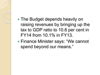  The Budget depends heavily on
raising revenues by bringing up the
tax to GDP ratio to 10.6 per cent in
FY14 from 10.1% in FY13.
 Finance Minister says: “We cannot
spend beyond our means.”
 