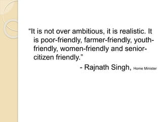 “It is not over ambitious, it is realistic. It
is poor-friendly, farmer-friendly, youth-
friendly, women-friendly and senior-
citizen friendly.”
- Rajnath Singh, Home Minister
 