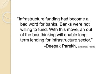 “Infrastructure funding had become a
bad word for banks. Banks were not
willing to fund. With this move, an out
of the box thinking will enable long
term lending for infrastructure sector.”
-Deepak Parekh, Chairman, HDFC
 