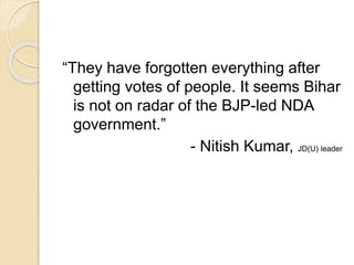 “They have forgotten everything after
getting votes of people. It seems Bihar
is not on radar of the BJP-led NDA
government.”
- Nitish Kumar, JD(U) leader
 