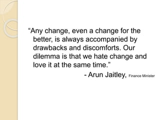 “Any change, even a change for the
better, is always accompanied by
drawbacks and discomforts. Our
dilemma is that we hate change and
love it at the same time.”
- Arun Jaitley, Finance Minister
 