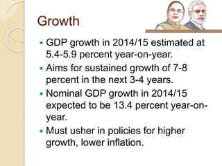 Growth
 GDP growth in 2014/15 estimated at
5.4-5.9 percent year-on-year.
 Aims for sustained growth of 7-8
percent in the next 3-4 years.
 Nominal GDP growth in 2014/15
expected to be 13.4 percent year-on-
year.
 Must usher in policies for higher
growth, lower inflation.
 
