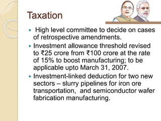 Taxation
 High level committee to decide on cases
of retrospective amendments.
 Investment allowance threshold revised
to ₹25 crore from ₹100 crore at the rate
of 15% to boost manufacturing; to be
applicable upto March 31, 2007.
 Investment-linked deduction for two new
sectors – slurry pipelines for iron ore
transportation, and semiconductor wafer
fabrication manufacturing.
 