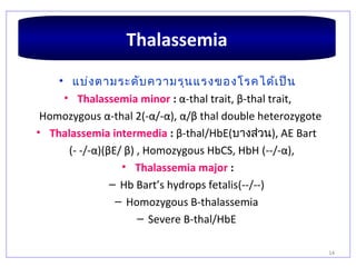 14
• แบ่งตามระดับความรุนแรงของโรคได้เป็น
• Thalassemia minor : α-thal trait, β-thal trait,
Homozygous α-thal 2(-α/-α), α/β thal double heterozygote
• Thalassemia intermedia : β-thal/HbE(บางส่วน), AE Bart
(- -/-α)(βE/ β) , Homozygous HbCS, HbH (--/-α),
• Thalassemia major :
– Hb Bart’s hydrops fetalis(--/--)
– Homozygous B-thalassemia
– Severe B-thal/HbE
Thalassemia
 
