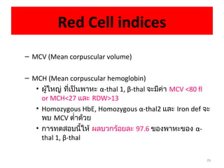 29
Red Cell indices
– MCV (Mean corpuscular volume)
– MCH (Mean corpuscular hemoglobin)
• ผู้ใหญ่ ที่เป็นพาหะ α-thal 1, β-thal จะมีค่า MCV <80 fl
or MCH<27 และ RDW>13
• Homozygous HbE, Homozygous α-thal2 และ Iron def จะ
พบ MCV ตำ่าด้วย
• การทดสอบนี้ให้ ผลบวกร้อยละ 97.6 ของพาหะของ α-
thal 1, β-thal
 