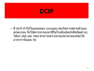36
DCIP
– สี DCIP ทำาให้โมเลกุลของ Unstable Hbเกิดการสลายตัวและ
ตกตะกอน จึงใช้ตรวจกรองหาฮีโมโกลบินผิดปกติชนิดต่างๆ
ได้แก่ HbE และ HbH สามารถตรวจกรองพาหะของHbEได้
มากกว่าร้อยละ 95
 