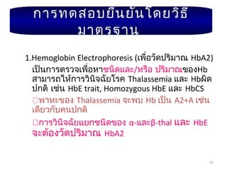 42
1.Hemoglobin Electrophoresis (เพื่อวัดปริมาณ HbA2)
เป็นการตรวจเพื่อหาชนิดและ/หรือ ปริมาณของHb
สามารถให้การวินิจฉัยโรค Thalassemia และ Hbผิด
ปกติ เช่น HbE trait, Homozygous HbE และ HbCS
พาหะของ Thalassemia จะพบ Hb เป็น A2+A เช่น
เดียวกับคนปกติ
การวินิจฉัยแยกชนิดของ α-และβ-thal และ HbE
จะต้องวัดปริมาณ HbA2
การทดสอบยืนยันโดยวิธี
มาตรฐาน
 