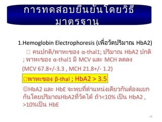 43
1.Hemoglobin Electrophoresis (เพื่อวัดปริมาณ HbA2)
 คนปกติ/พาหะของ α-thal1; ปริมาณ HbA2 ปกติ
; พาหะของ α-thal1 มี MCV และ MCH ลดลง
(MCV 67.8+/-3.3 , MCH 21.8+/- 1.2)
พาหะของ β-thal ; HbA2 > 3.5
HbA2 และ HbE จะพบที่ตำาแหน่งเดียวกันต้องแยก
กันโดยปริมาณHbA2ที่วัดได้ ถ้า<10% เป็น HbA2 ,
>10%เป็น HbE
การทดสอบยืนยันโดยวิธี
มาตรฐาน
 