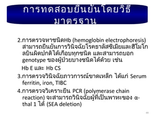 44
2.การตรวจหาชนิดHb (hemoglobin electrophoresis)
สามารถยืนยันการวินิจฉัยโรคธาลัสซีเมียและฮีโมโก
ลบินผิดปกติได้เกือบทุกชนิด และสามารถบอก
genotype ของผู้ป่วยบางชนิดได้ด้วย เช่น
Hb E และ Hb CS
3.การตรวจวินิจฉัยภาวการณ์ขาดเหล็ก ได้แก่ Serum
ferritin, iron, TIBC
4.การตรวจวิเคราะยีน PCR (polymerase chain
reaction) จะสามารถวินิจฉัยผู้ที่เป็นพาหะของ α-
thal 1 ได้ (SEA deletion)
การทดสอบยืนยันโดยวิธี
มาตรฐาน
 
