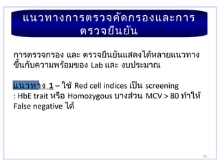 56
แนวทางการตรวจคัดกรองและการ
ตรวจยืนยัน
การตรวจกรอง และ ตรวจยืนยันแสดงได้หลายแนวทาง
ขึ้นกับความพร้อมของ Lab และ งบประมาณ
แนวทาง 1 – ใช้ Red cell indices เป็น screening
: HbE trait หรือ Homozygous บางส่วน MCV > 80 ทำาให้
False negative ได้
 