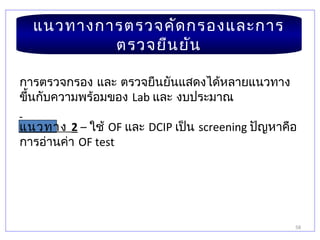 58
แนวทางการตรวจคัดกรองและการ
ตรวจยืนยัน
การตรวจกรอง และ ตรวจยืนยันแสดงได้หลายแนวทาง
ขึ้นกับความพร้อมของ Lab และ งบประมาณ
แนวทาง 2 – ใช้ OF และ DCIP เป็น screening ปัญหาคือ
การอ่านค่า OF test
 