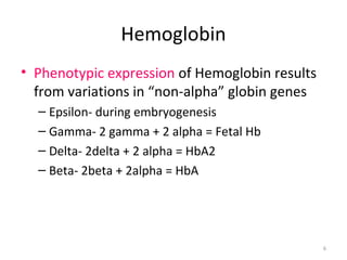6
Hemoglobin
• Phenotypic expression of Hemoglobin results
from variations in “non-alpha” globin genes
– Epsilon- during embryogenesis
– Gamma- 2 gamma + 2 alpha = Fetal Hb
– Delta- 2delta + 2 alpha = HbA2
– Beta- 2beta + 2alpha = HbA
 