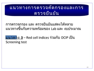 60
แนวทางการตรวจคัดกรองและการ
ตรวจยืนยัน
การตรวจกรอง และ ตรวจยืนยันแสดงได้หลาย
แนวทางขึ้นกับความพร้อมของ Lab และ งบประมาณ
แนวทาง 3 – Red cell indices ร่วมกับ DCIP เป็น
Screening test
 
