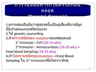 68
การวินิจฉัยทารกในครรภ์ก่อน
คลอด
(Prenatal diagnosis)
1.ตรวจสอบยืนยันว่าคู่สมรสนั้นเป็นคู่เสี่ยงที่อาจมีลูก
เป็นThallasemiaชนิดรุนแรง
2.ให้ genetic counselling
3.ถ้าทราบชนิดของ mutationของพ่อและแม่
1st
trimester : CVS (10-14 wks)
2nd
trimester : Amniocentesis (16-20 wks) +
Fetal blood Sampling (18-22 wks)
4.ถ้าไม่ทราบชนิดของmutation ->Fetal Blood
Sampling ใน 2nd
trimesterเพื่อวิเคราะห์Hb
 