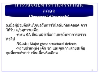 70
การวินิจฉัยทารกในครรภ์ก่อน
คลอด
(Prenatal diagnosis)
5.เมื่อผู้ป่วยตัดสินใจขอรับการวินิจฉัยก่อนคลอด ควร
ได้รับ U/Sทุกรายเพื่อ
-คะเน GA ที่แม่นยำาเพื่อกำาหนดวันทำาการตรวจ
ต่อไป
-วินิจฉัย Major gross structural defects
-ทราบตำาแหน่ง เด็ก รก และจุดเกาะสายสะดือ
จุดที่เจาะตัวอย่างชิ้นเนื้อหรือเลือด
 