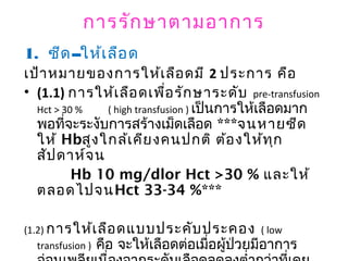 การรักษาตามอาการ
1. ซีด--ให้เลือด
เป้าหมายของการให้เลือดมี 2 ประการ คือ
• (1.1) การให้เลือดเพื่อรักษาระดับ pre-transfusion
Hct > 30 % ( high transfusion ) เป็นการให้เลือดมาก
พอที่จะระงับการสร้างเม็ดเลือด ***จนหายซีด
ให้ Hbสูงใกล้เคียงคนปกติ ต้องให้ทุก
สัปดาห์จน
Hb 10 mg/dlor Hct >30 % และให้
ตลอดไปจนHct 33-34 %***
(1.2) การให้เลือดแบบประคับประคอง ( low
transfusion ) คือ จะให้เลือดต่อเมื่อผู้ป่วยมีอาการ
 