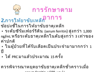 การรักษาตาม
อาการ2.การให้ยาขับเหล็ก
ข้อบ่งชี้ในการให้ยาขับธาตุเหล็ก
• ระดับซีรัมเฟอร์ริติน (serum ferritin) สูงกว่า 1,000
ng/mL หรือระดับธาตุเหล็กในตับสูงกว่า 3 เท่าของ
ค่าปกติ
• ในผู้ป่วยที่ได้รับเลือดเป็นประจำามามากกว่า 1
ปี
• ได้ PRC มาแล้วประมาณ 15 ครั้ง
ควรพิจารณาหยุดยาขับธาตุเหล็กชั่วคราวเมื่อ
 