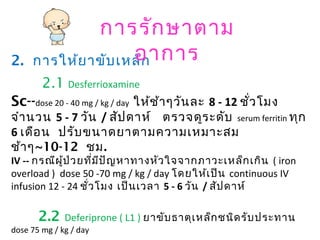 2. การให้ยาขับเหล็ก
2.1 Desferrioxamine
Sc--dose 20 - 40 mg / kg / day ให้ช้าๆวันละ 8 - 12 ชั่วโมง
จำานวน 5 - 7 วัน / สัปดาห์ ตรวจดูระดับ serum ferritin ทุก
6 เดือน ปรับขนาดยาตามความเหมาะสม
ช้าๆ~10-12 ชม.
IV -- กรณีผู้ป่วยที่มีปัญหาทางหัวใจจากภาวะเหล็กเกิน ( iron
overload ) dose 50 -70 mg / kg / day โดยให้เป็น continuous IV
infusion 12 - 24 ชั่วโมง เป็นเวลา 5 - 6 วัน / สัปดาห์
2.2 Deferiprone ( L1 ) ยาขับธาตุเหล็กชนิดรับประทาน
dose 75 mg / kg / day
การรักษาตาม
อาการ
 