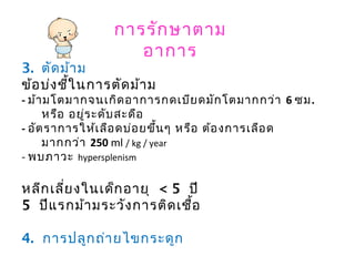 การรักษาตาม
อาการ
3. ตัดม้าม
ข้อบ่งชี้ในการตัดม้าม
- ม้ามโตมากจนเกิดอาการกดเบียดมักโตมากกว่า 6 ซม.
หรือ อยู่ระดับสะดือ
- อัตราการให้เลือดบ่อยขึ้นๆ หรือ ต้องการเลือด
มากกว่า 250 ml / kg / year
- พบภาวะ hypersplenism
หลีกเลี่ยงในเด็กอายุ < 5 ปี
5 ปีแรกม้ามระวังการติดเชื้อ
4. การปลูกถ่ายไขกระดูก
ฆ่าเซลเม็ดเลือดให้ตายให้หมด
 