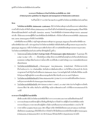 มูลนิธิโรคโลหิตจางธาลัสซีเมียแหงประเทศไทย                                                                                1
                            แนวทางการวินิจฉัยและการรักษาโรคโลหิตจางธาลัสซีเมีย พ.ศ. 2549
             (Clinical practice guidelines for diagnosis and management of thalassemia syndromes)

                               *(แกไขครั้งที่ 2/7 ก.ย.2548 โดย คณะทํางาน มูลนิธิโรคโลหิตจางธาลัสซีเมียแหงประเทศไทย)
นิยาม
           โรคโลหิตจางธาลัสซีเมีย (thalassemia syndromes) เปนโรคโลหิตจางพันธุกรรมอันเนื่องมาจากความผิดปกติของ
การสรางฮีโมโกลบิน ทําใหสรางนอยลง (thalassemia) และหรือสรางฮีโมโกลบินผิดปกติ (hemoglobinopathy) เปนผลใหเม็ด
เลือดแดงมีลักษณะผิดปกติ และมีอายุสั้น (hemolytic anemia) โรคธาลัสซีเมียมีการถายทอดทางพันธุกรรมแบบ autosomal
กลาวคือ ทั้งบิดาและมารดาของผูที่เปนโรคธาลัสซีเมียจะมีธาลัสซีเมียแฝง หรือเรียกวาเปนพาหะของธาลัสซีเมีย (thalassemia
trait, carrier, heterozygote) หรือเปนโรคธาลัสซีเมีย
      ธาลัสซีเมียจึงอาจแบบไดเปน 2 กลุมใหญตามลักษณะทางพันธุกรรม (genotypic diagnosis) คือแอลฟาธาลัสซีเมีย และ
เบตาธาลัสซีเมีย ดังตารางที่ 1 แตการดูแลรักษาโรคโลหิตจางธาลัสซีเมีย จําเปนตองตัดสินบนพื้นฐานของความรุนแรงของโรค
(phenotypic diagnosis) วาเปนโรคโลหิตจางรุนแรงเพียงใด ดังตารางที่ 2 ความสัมพันธ็ของพันธุกรรมและความรุนแรงของ
โรคโลหิตจางธาลัสซีเมียที่พบบอยในประเทศไทย ที่สําคัญมีดังนี้ (รูปที่ 1)
      1. โรคทารกบวมน้ําชนิดบารท Bart’s hydrops fetalis หรือ homozygous alpha-thalassemia 1 มี genotype เปน
           α-thal 1/α-thal 1 หรือ - - /- - เปนชนิดที่รุนแรงที่สุด เด็กทารกจะเสียชีวิตตั้งแตอยูในครรภหรือตายทันทีหลังคลอด
           (ตายคลอด) อาจปญหาที่พบในแมระหวางตั้งครรภคือ ครรภเปนพิษ ความดันโลหิตสูง บวม การคลอดผิดปกติและตก
           เลือดหลังคลอด
      2. โรคโลหิตจางธาลัสซีเมียชนิดเบตา (‘Homozygous’ beta-thalassemia; β-thal/β-thal) มีโลหิตจางมากระดับ
           ฮีโมโกลบินระหวาง 3-6 กรัมตอเดซิลิตร มักเริ่มมีอาการซีดตั้งแตขวบปแรก หากไมไดรับการรักษาจะมี ตับ มามโต
           กระดูกขยายกวางทําใหรูปใบหนาเปลี่ยนแบบ thalassemic facies รางกายเจริญเติบโตชา จําเปนตองใหเลือด และเมื่อ
           ถึงวัยรุนและวัยผูใหญมักมีภาวะแทรกซอนจากธาตุเหล็กเกินไดแก ตับแข็ง เบาหวาน และหัวใจลมเหลว
      3. โรคโลหิตจางธาลัสซีเมียชนิดเบตา-อี (Beta-thalasemia/Hb E, β-thal/ E) อาการทางคลินิกมีตั้งแตนอย ปานกลาง
           จนถึงรุนแรงมากเชนเดียวกับ Homozygous beta-thalassemia
      4. โรคโลหิตจางธาลัสซีเมียชนิดเอ็ช Hb H disease (α-thal 1/ α-thal 2, or α-thal 1/Hb CS) สวนใหญมีอาการนอยถึง
           ปานกลางไดแก ซีด เหลือง ตับมามโต แตถามีไขสูง จะมีภาวะซีดลงอยางรวดเร็ว ทําใหมีอาการทางสมองและหัวใจ
           วายได

แนวทางการวินิจฉัยผูที่เปนโรคธาลัสซีเมีย
       เด็กที่ควรสงสัยวาเปนโรคโลหิตจางธาลัสซีเมียไดแก อาการ อาการแสดง และการตรวจเลือดที่พบลักษณะดังนี้
   1. อาการและลักษณะทางคลินิกของผูปวย เปนขอมูลที่สําคัญในการวินิจฉัยโรค แตมีผูปวยโรคธาลัสซีเมียบางชนิด
       อาการอาจไมรุนแรง การตรวจทางหองปฏิบัติการ จึงมีความจําเปนและสามารถชวยแยกชนิดตาง ๆ ของโรค ได
   2. การตรวจเลือด (complete blood count, CBC) เพื่อดูภาวะซีด คาดัชนีเม็ดเลือดแดง (red cell indices) และลักษณะ
       เม็ดเลือดแดง (morphology) เปนสิ่งที่ชวยในการวินิจฉัยโรคได เม็ดเลือดแดงบนสเมียรเลือดของผูปวย homozygous
       β-thalassemia, β-thalassemia/Hb E และ Hb H disease มีลักษณะติดสีจาง (hypochromia) ขนาดเล็ก
 