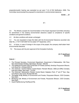 preparation/public hearing was exempted as per para 7 (ii) of EIA Notification, 2006. The
Committee recommended the proposal for amendment in environmental clearance.
Contd……2/-
-2 –
3.0 The Ministry accepts the recommendation of the Expert Appraisal Committee (Industry)
for amendment in the existing environmental clearance subject to compliance of specific
conditions and general conditions.
4.0 All other conditions will remain unchanged.
5.0 You are requested to keep this letter with the Environmental Clearance accorded vide
letter No. J-11011/1291/2007-IA II (I) dated 10th
September, 2012.
6.0 In future, in case of change in the scope of the project, the company shall obtain fresh
environmental clearance.
7.0 This issues with the prior approval of the Competent Authority.
(V. P. Upadhyay)
Director
Copy to :-
1. The Principal Secretary, Environment Department, Government of Maharashtra, 15th Floor,
New Administrative Building, Mantralaya, Mumbai - 400 032
2. The Additional Principal Chief Conservator of Forests (Central), Kendriya Paryavaran Bhavan,
Link Road No.3, Bhopal-462016.
3. The Chairman, Central Pollution Control Board, Parivesh Bhavan, CBD-cum-Office Complex,
East Arjun Nagar, New Delhi - 110 032.
4. The Chairman, Maharashtra Pollution Control Board, Kalpataru Point, 3rd
and 4th
floor, Opp.
Cine Planet, Sion Circle, Mumbai-400 022.
5. The Adviser, IA II(I), Ministry of Environment and Forests, Paryavaran Bhavan, CGO Complex,
New Delhi.
6. Monitoring Cell, Ministry of Environment and Forests, Paryavaran Bhavan, CGO Complex,
New Delhi.
7. Guard File/Monitoring File/Record File.
(V. P. Upadhyay)
Director
 