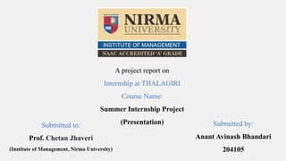 A project report on
Internship at THALAGIRI
Course Name:
Summer Internship Project
(Presentation)
Submitted to:
Prof. Chetan Jhaveri
(Institute of Management, Nirma University)
Submitted by:
Anant Avinash Bhandari
204105
 