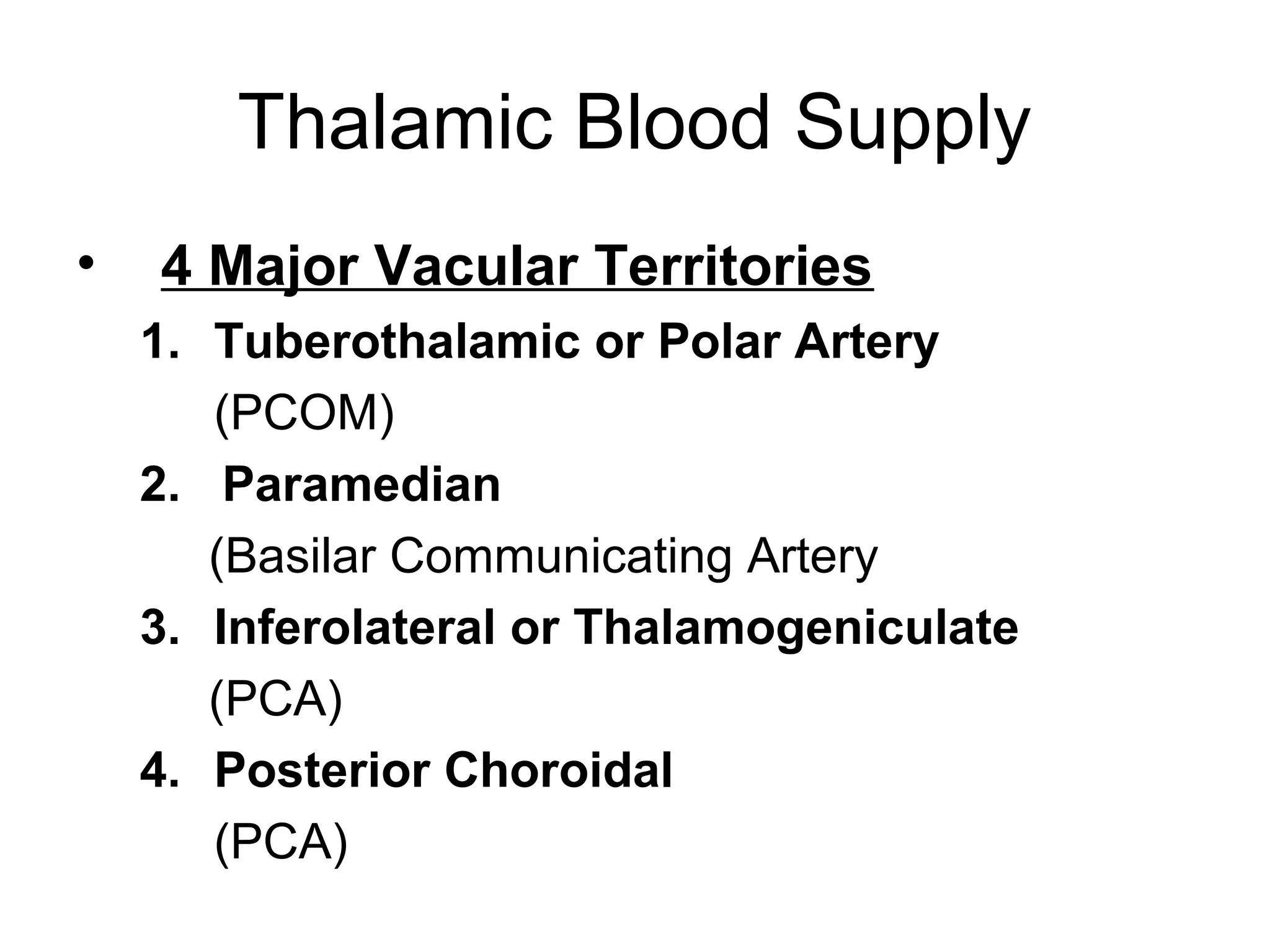 Thalamic Blood Supply
•   4 Major Vacular Territories
    1. Tuberothalamic or Polar Artery
       (PCOM)
    2. Paramedian
       (Basilar Communicating Artery
    3. Inferolateral or Thalamogeniculate
       (PCA)
    4. Posterior Choroidal
       (PCA)
 