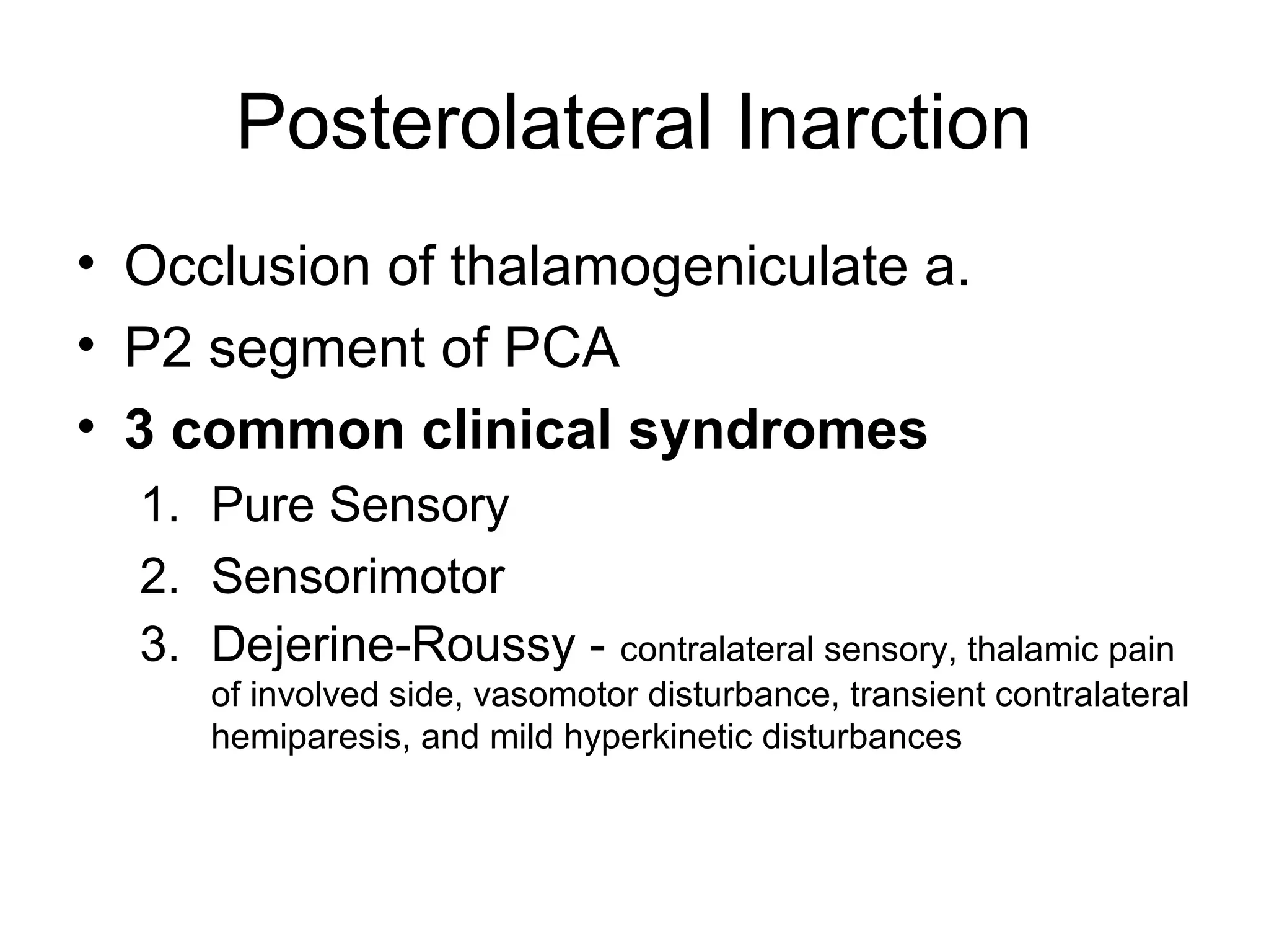Posterolateral Inarction
• Occlusion of thalamogeniculate a.
• P2 segment of PCA
• 3 common clinical syndromes
  1. Pure Sensory
  2. Sensorimotor
  3. Dejerine-Roussy - contralateral sensory, thalamic pain
     of involved side, vasomotor disturbance, transient contralateral
     hemiparesis, and mild hyperkinetic disturbances
 