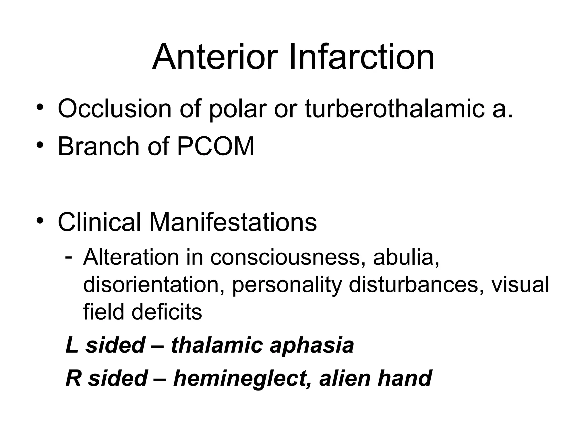 Anterior Infarction
• Occlusion of polar or turberothalamic a.
• Branch of PCOM

• Clinical Manifestations
  - Alteration in consciousness, abulia,
    disorientation, personality disturbances, visual
    field deficits
  L sided – thalamic aphasia
  R sided – hemineglect, alien hand
 