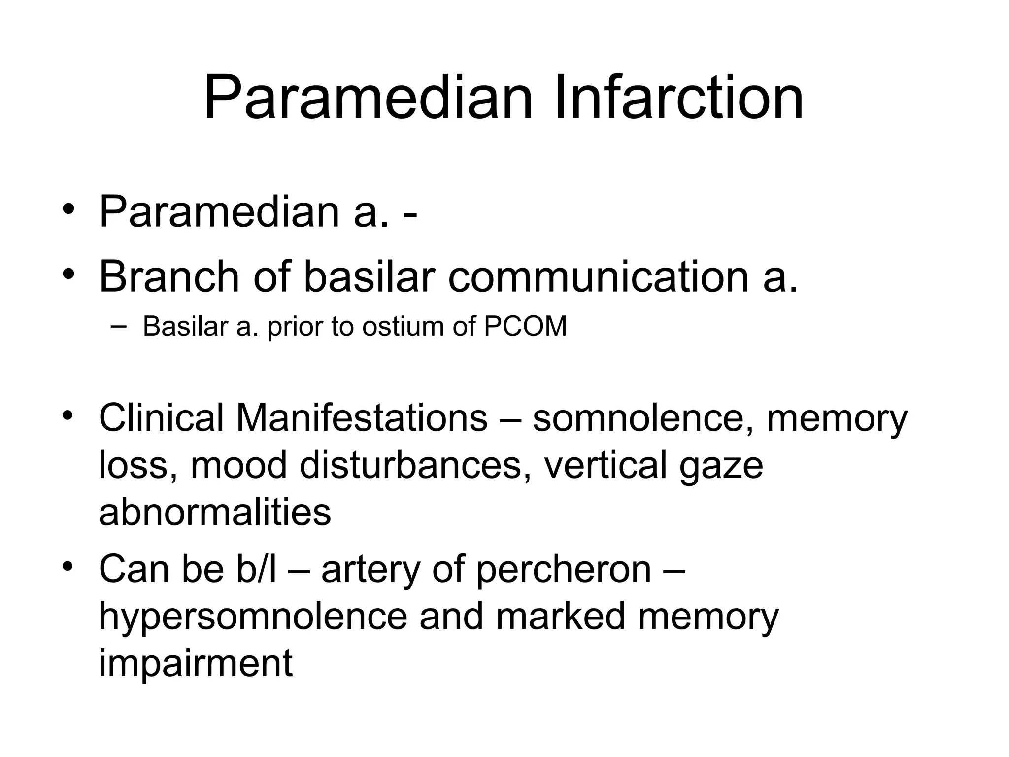 Paramedian Infarction
• Paramedian a. -
• Branch of basilar communication a.
  – Basilar a. prior to ostium of PCOM


• Clinical Manifestations – somnolence, memory
  loss, mood disturbances, vertical gaze
  abnormalities
• Can be b/l – artery of percheron –
  hypersomnolence and marked memory
  impairment
 