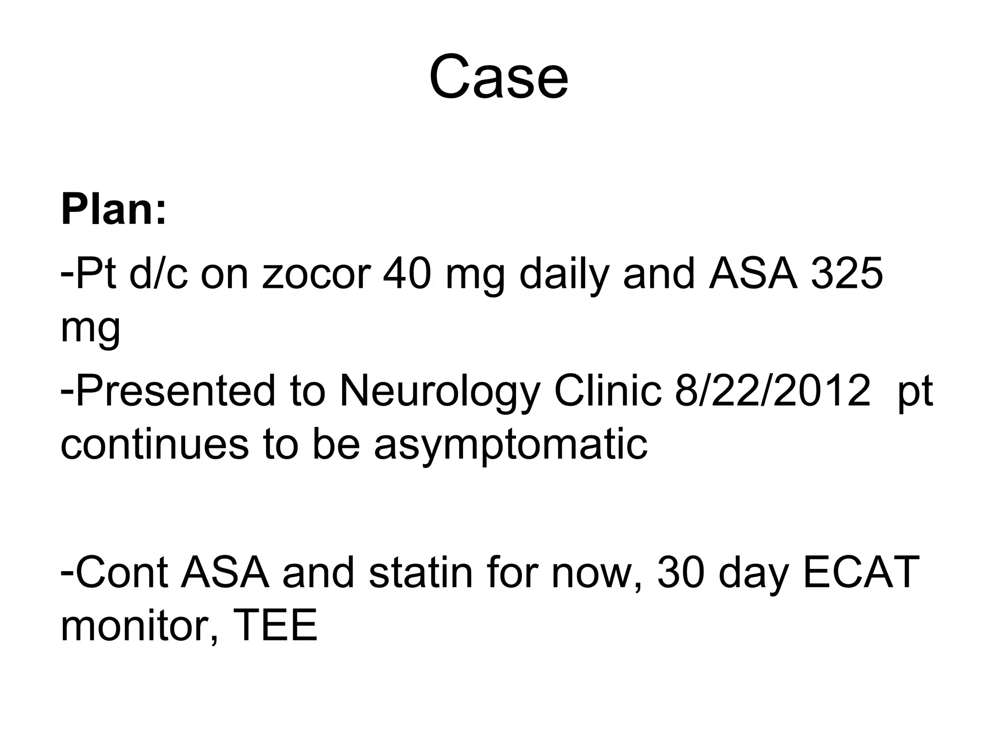 Case

Plan:
-Pt d/c on zocor 40 mg daily and ASA 325
mg
-Presented to Neurology Clinic 8/22/2012 pt
continues to be asymptomatic

-Cont ASA and statin for now, 30 day ECAT
monitor, TEE
 
