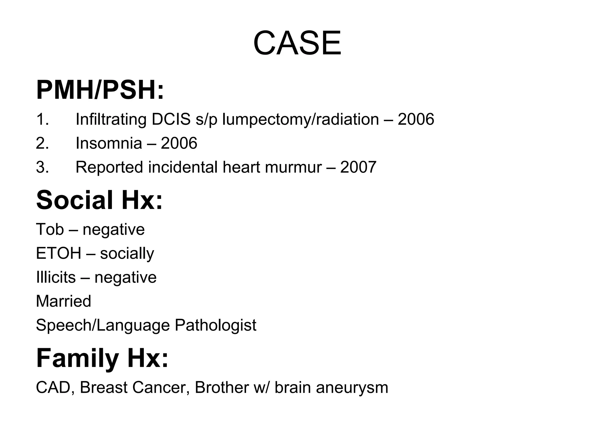 CASE
PMH/PSH:
1.   Infiltrating DCIS s/p lumpectomy/radiation – 2006
2.   Insomnia – 2006
3.   Reported incidental heart murmur – 2007

Social Hx:
Tob – negative
ETOH – socially
Illicits – negative
Married
Speech/Language Pathologist

Family Hx:
CAD, Breast Cancer, Brother w/ brain aneurysm
 