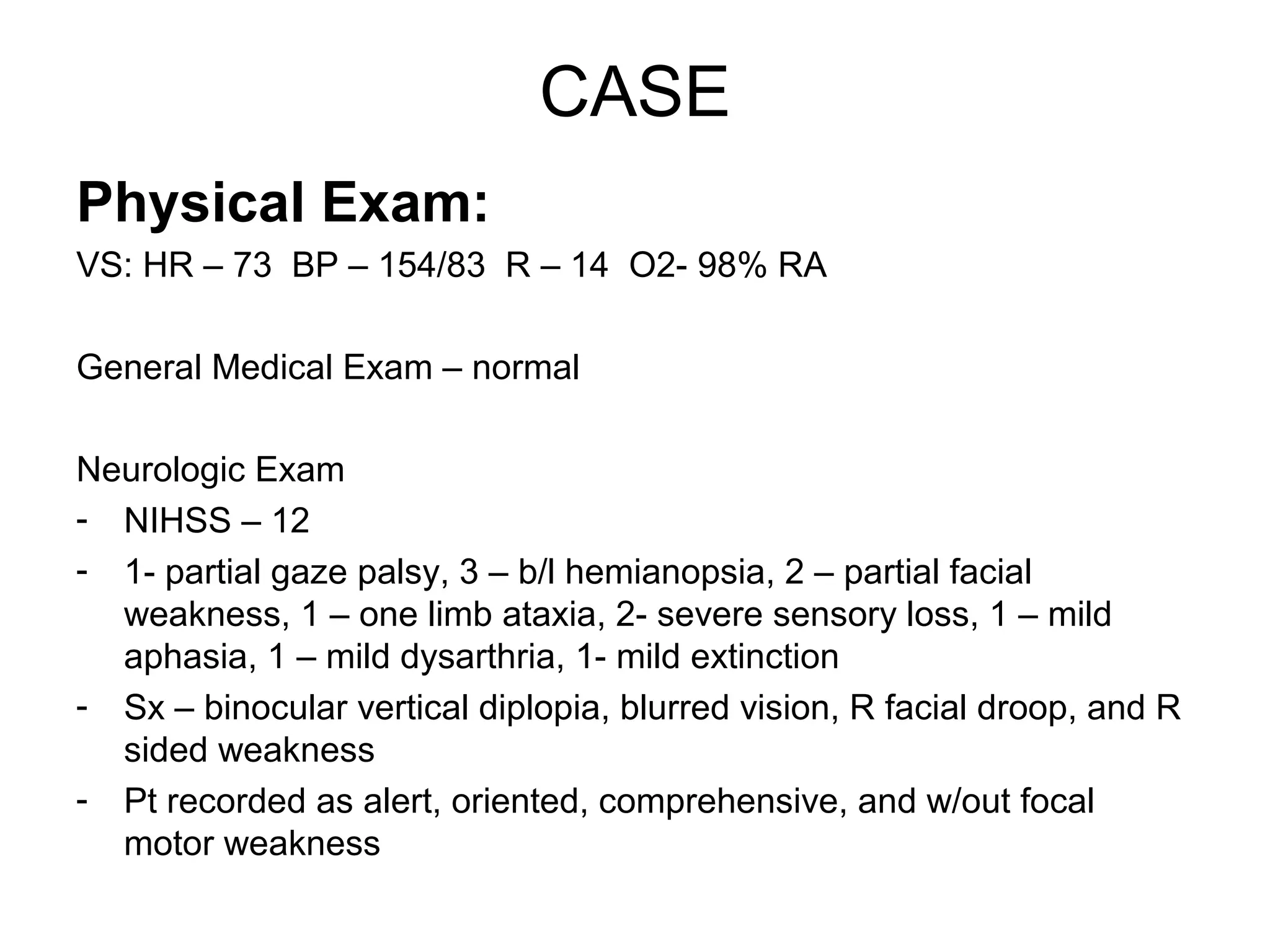 CASE
Physical Exam:
VS: HR – 73 BP – 154/83 R – 14 O2- 98% RA

General Medical Exam – normal

Neurologic Exam
- NIHSS – 12
- 1- partial gaze palsy, 3 – b/l hemianopsia, 2 – partial facial
  weakness, 1 – one limb ataxia, 2- severe sensory loss, 1 – mild
  aphasia, 1 – mild dysarthria, 1- mild extinction
- Sx – binocular vertical diplopia, blurred vision, R facial droop, and R
  sided weakness
- Pt recorded as alert, oriented, comprehensive, and w/out focal
  motor weakness
 