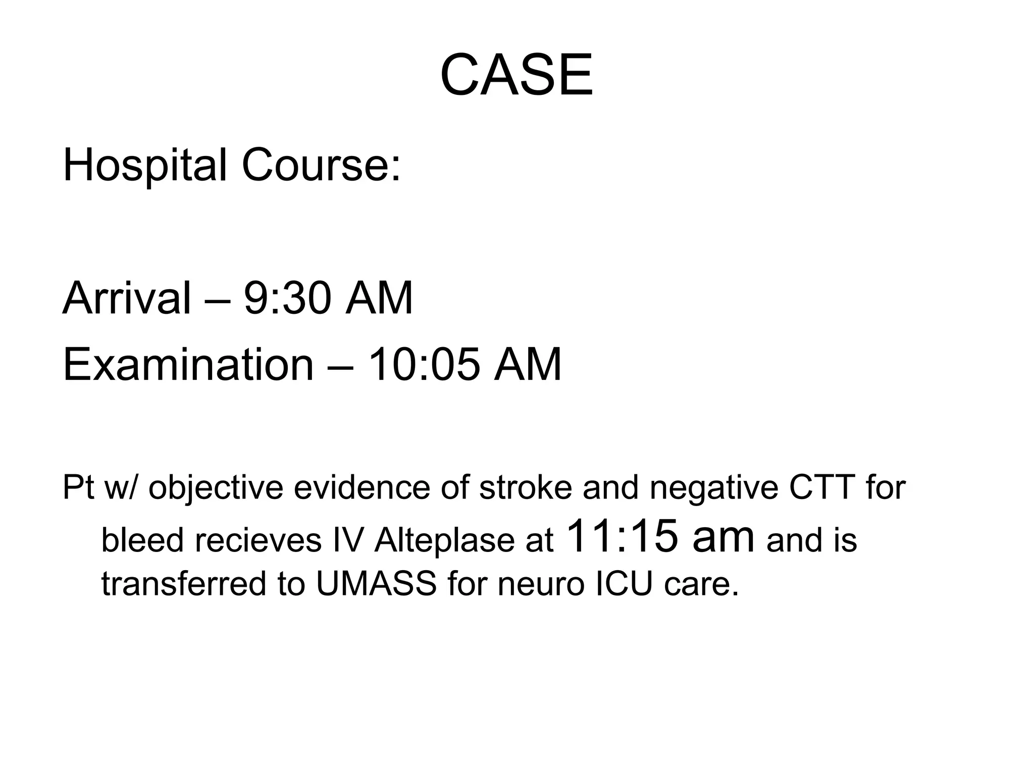 CASE
Hospital Course:

Arrival – 9:30 AM
Examination – 10:05 AM

Pt w/ objective evidence of stroke and negative CTT for
  bleed recieves IV Alteplase at 11:15 am and is
  transferred to UMASS for neuro ICU care.
 