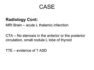 CASE

Radiology Cont:
MRI Brain – acute L thalamic infarction

CTA – No stenosis in the anterior or the posterior
circulation, small nodule L lobe of thyroid

TTE – evidence of ? ASD
 